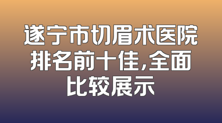 遂宁市切眉术医院排名前十佳，全面比较展示