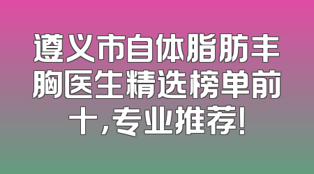遵义市自体脂肪丰胸医生精选榜单前十，专业推荐！