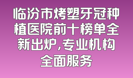 临汾市烤塑牙冠种植医院前十榜单全新出炉，专业机构全面服务