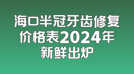 海口半冠牙齿修复价格表2024年新鲜出炉