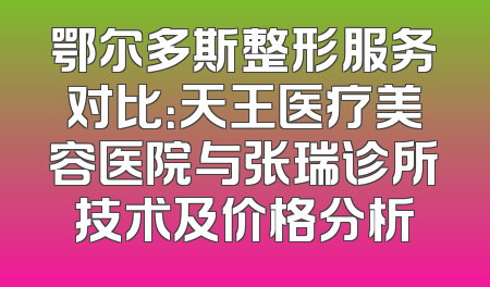 鄂尔多斯整形服务对比：天王医疗美容医院与张瑞诊所技术及价格分析
