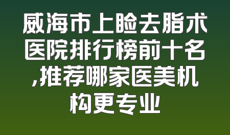 威海市上睑去脂术医院排行榜前十名，推荐哪家医美机构更专业