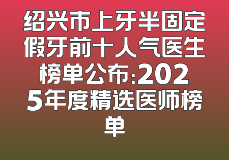 绍兴市上牙半固定假牙前十人气医生榜单公布：2025年度精选医师榜单