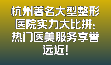 杭州著名大型整形医院实力大比拼：热门医美服务享誉远近！
