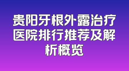 贵阳牙根外露治疗医院排行推荐及解析概览