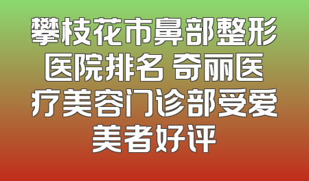 攀枝花市鼻部整形医院排名 奇丽医疗美容门诊部受爱美者好评