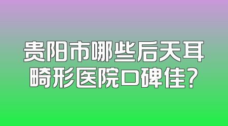 贵阳市哪些后天耳畸形医院口碑佳？