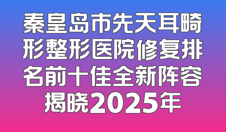 秦皇岛市先天耳畸形整形医院修复排名前十佳全新阵容揭晓2025年