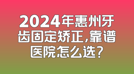 2024年惠州牙齿固定矫正，靠谱医院怎么选？