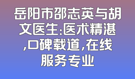 岳阳市邵志英与胡文医生：医术精湛，口碑载道，在线服务专业