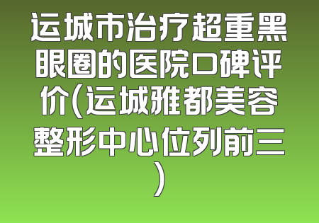 运城市治疗超重黑眼圈的医院口碑评价（运城雅都美容整形中心位列前三）