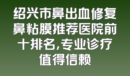 绍兴市鼻出血修复鼻粘膜推荐医院前十排名，专业诊疗值得信赖