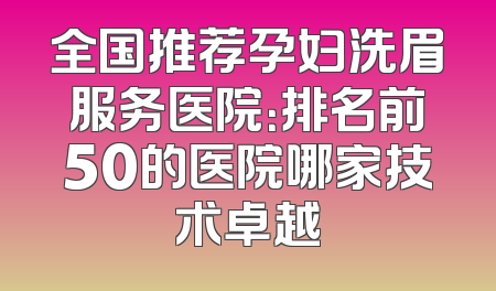 全国推荐孕妇洗眉服务医院：排名前50的医院哪家技术卓越