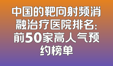 中国的靶向射频消融治疗医院排名：前50家高人气预约榜单