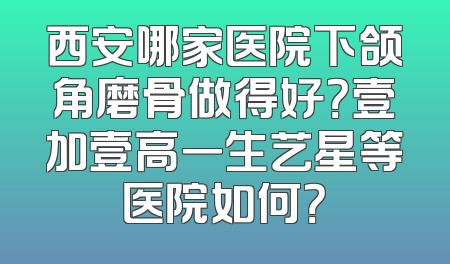 西安哪家医院下颌角磨骨做得好？壹加壹高一生艺星等医院如何？