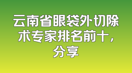 云南省眼袋外切除术专家排名前十，分享
