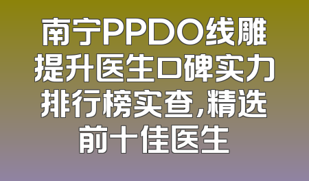 南宁PPDO线雕提升医生口碑实力排行榜实查，精选前十佳医生