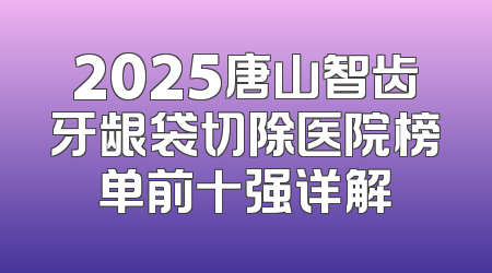 2025唐山智齿牙龈袋切除医院榜单前十强详解