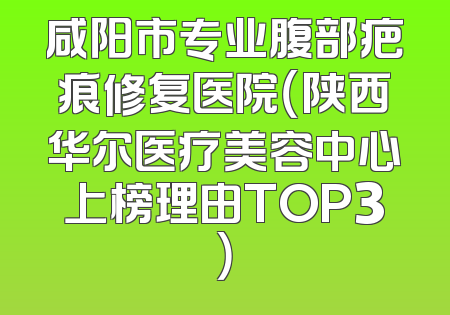 咸阳市专业腹部疤痕修复医院（陕西华尔医疗美容中心上榜理由TOP3）