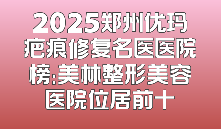2025郑州优玛疤痕修复名医医院榜：美林整形美容医院位居前十