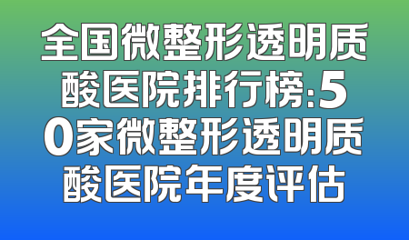 全国微整形透明质酸医院排行榜：50家微整形透明质酸医院年度评估