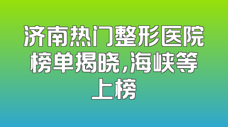 济南热门整形医院榜单揭晓，海峡等上榜