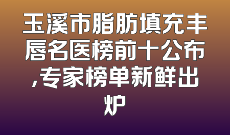 玉溪市脂肪填充丰唇名医榜前十公布，专家榜单新鲜出炉
