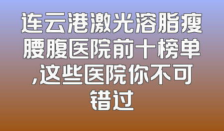 连云港激光溶脂瘦腰腹医院前十榜单，这些医院你不可错过