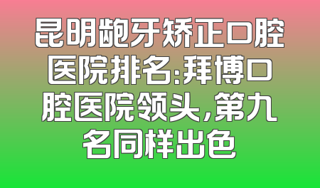 昆明龅牙矫正口腔医院排名：拜博口腔医院领头，第九名同样出色