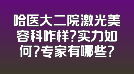 哈医大二院激光美容科咋样？实力如何？专家有哪些？