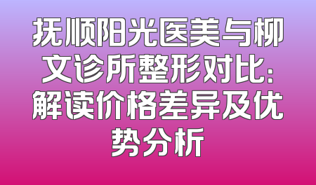 抚顺阳光医美与柳文诊所整形对比：解读价格差异及优势分析