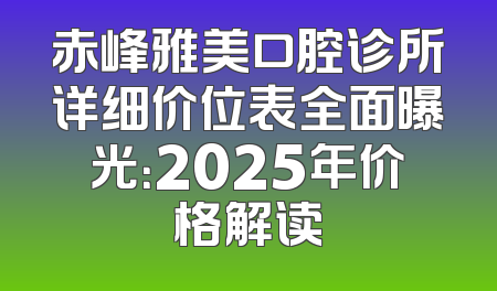 赤峰雅美口腔诊所详细价位表全面曝光：2025年价格解读