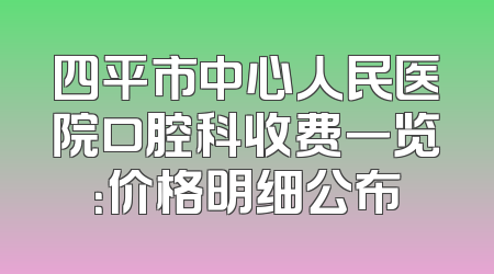 四平市中心人民医院口腔科收费一览：价格明细公布