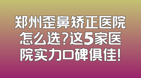 郑州歪鼻矫正医院怎么选？这5家医院实力口碑俱佳！