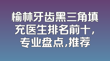 榆林牙齿黑三角填充医生排名前十，专业盘点，推荐