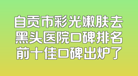 自贡市彩光嫩肤去黑头医院口碑排名前十佳口碑出炉了