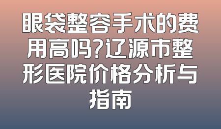 眼袋整容手术的费用高吗？辽源市整形医院价格分析与指南