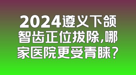 2024遵义下颌智齿正位拔除，哪家医院更受青睐？