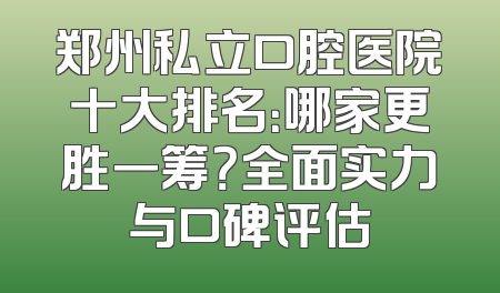 郑州私立口腔医院十大排名：哪家更胜一筹？全面实力与口碑评估