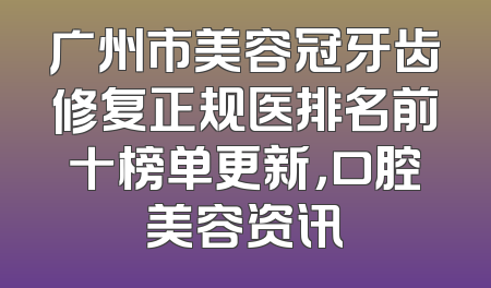 广州市美容冠牙齿修复正规医排名前十榜单更新，口腔美容资讯