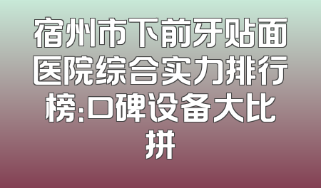宿州市下前牙贴面医院综合实力排行榜：口碑设备大比拼