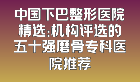 中国下巴整形医院精选：机构评选的五十强磨骨专科医院推荐
