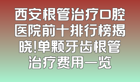 西安根管治疗口腔医院前十排行榜揭晓！单颗牙齿根管治疗费用一览