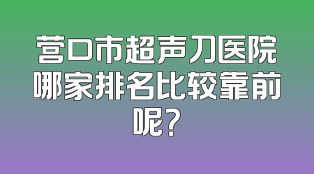 营口市超声刀医院哪家排名比较靠前呢？