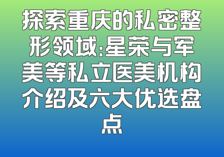 探索重庆的私密整形领域：星荣与军美等私立医美机构介绍及六大优选盘点