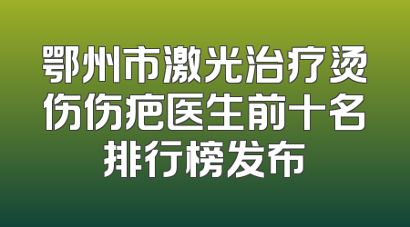 鄂州市激光治疗烫伤伤疤医生前十名排行榜发布