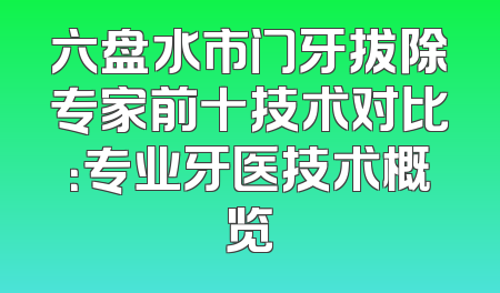 六盘水市门牙拔除专家前十技术对比：专业牙医技术概览