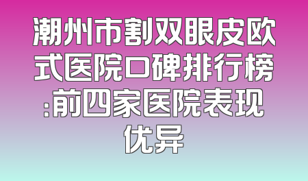 潮州市割双眼皮欧式医院口碑排行榜：前四家医院表现优异