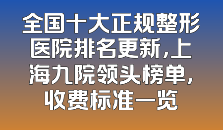 全国十大正规整形医院排名更新，上海九院领头榜单，收费标准一览