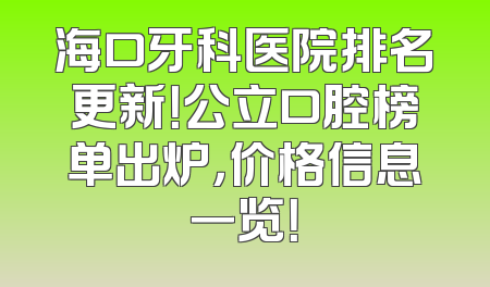 海口牙科医院排名更新！公立口腔榜单出炉，价格信息一览！